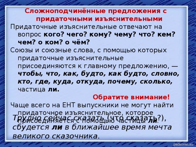 Сложноподчинённые предложения с придаточными изъяснительными Придаточные изъяснительные отвечают на вопрос кого? чего? кому? чему? что? кем? чем? о ком? о чём? Союзы и союзные слова, с помощью которых придаточные изъяснительные присоединяются к главному предложению, — чтобы, что, как, будто, как будто, словно, кто, где, куда, откуда, почему, сколько,  частица ли.  Обратите внимание! Чаще всего на ЕНТ выпускники не могут найти придаточное изъяснительное, которое присоединяется с помощью частицы ли . Трудно сейчас сказать (что сказать?), сбудется ли в ближайшее время мечта великого сказочника.