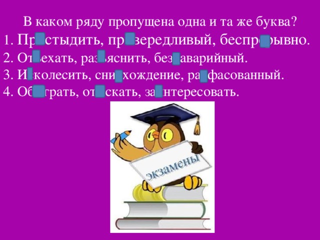 В каком ряду пропущена одна и та же буква? 1. Пристыдить, привередливый, беспрерывно . 2. Отъехать, разъяснить, без аварийный. 3. Исколесить, снисхождение, расфасованный. 4. Обыграть, отыскать, заинтересовать.