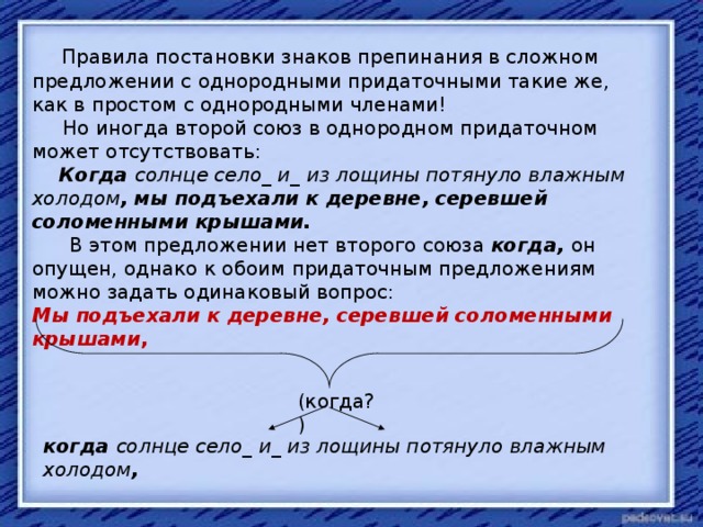 Правила постановки знаков препинания в сложном предложении с однородными придаточными такие же, как в простом с однородными членами!  Но иногда второй союз в однородном придаточном может отсутствовать:  Когда солнце село_ и_ из лощины потянуло влажным холодом , мы подъехали к деревне, серевшей соломенными крышами.  В этом предложении нет второго союза когда,  он опущен, однако к обоим придаточным предложениям можно задать одинаковый вопрос: Мы подъехали к деревне, серевшей соломенными крышами , (когда?) когда солнце село_ и_ из лощины потянуло влажным холодом ,