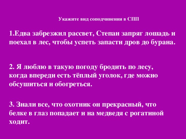 Укажите вид соподчинения в СПП   1.Едва забрезжил рассвет, Степан запряг лошадь и поехал в лес, чтобы успеть запасти дров до бурана. 2. Я люблю в такую погоду бродить по лесу, когда впереди есть тёплый уголок, где можно обсушиться и обогреться. 3. Знали все, что охотник он прекрасный, что белке в глаз попадает и на медведя с рогатиной ходит.