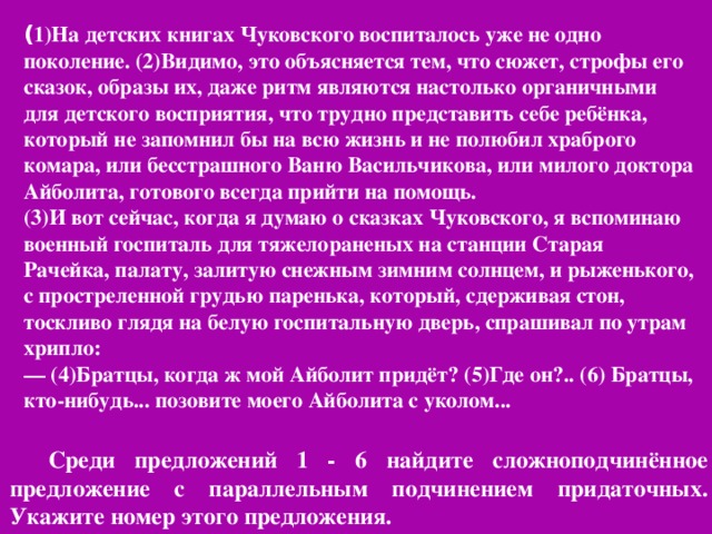 ( 1)На детских книгах Чуковского воспиталось уже не одно поколение. (2)Видимо, это объясняется тем, что сюжет, строфы его сказок, образы их, даже ритм являются настолько органичными для детского восприятия, что трудно представить себе ребёнка, который не запомнил бы на всю жизнь и не полюбил храброго комара, или бесстрашного Ваню Васильчикова, или милого доктора Айболита, готового всегда прийти на помощь. (3)И вот сейчас, когда я думаю о сказках Чуковского, я вспоминаю военный госпиталь для тяжелораненых на станции Старая Рачейка, палату, залитую снежным зимним солнцем, и рыженького, с простреленной грудью паренька, который, сдерживая стон, тоскливо глядя на белую госпитальную дверь, спрашивал по утрам хрипло: — (4)Братцы, когда ж мой Айболит придёт? (5)Где он?.. (6) Братцы, кто-нибудь... позовите моего Айболита с уколом...  Среди предложений 1 - 6 найдите сложноподчинённое предложение с параллельным подчинением придаточных. Укажите номер этого предложения.