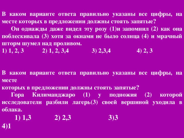 В каком варианте ответа правильно указаны все цифры, на месте которых в предложении должны стоять запятые? Он однажды даже видел эту розу (1)и запомнил (2) как она поблескивала (3) хотя за окнами не было солнца (4) и мрачный шторм шумел над проливом. 1) 1, 2, 3 2) 1, 2, 3,4 3) 2,3,4 4) 2, 3 В каком варианте ответа правильно указаны все цифры, на месте которых в предложении должны стоять запятые? Гора Килиманджаро (1) у подножия (2) которой исследователи разбили лагерь(3) своей вершиной уходила в облака.  1) 1,3 2) 2,3 3)3 4)1