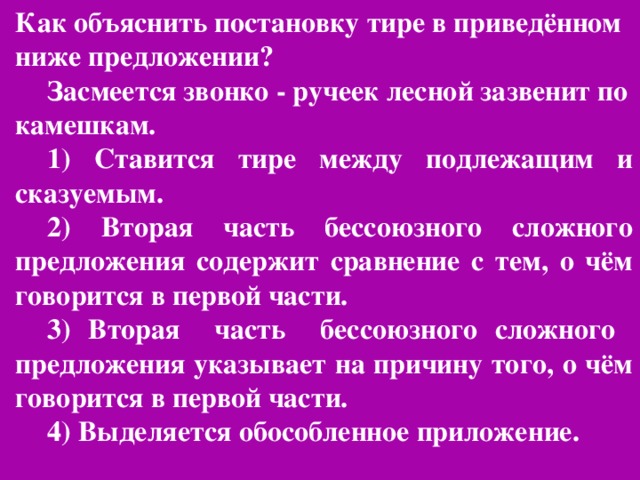 Как объяснить постановку тире в приведённом ниже предложении? Засмеется звонко - ручеек лесной зазвенит по камешкам. 1) Ставится тире между подлежащим и сказуемым. 2) Вторая часть бессоюзного сложного предложения содержит сравнение с тем, о чём говорится в первой части. 3) Вторая часть бессоюзного сложного предложения указывает на причину того, о чём говорится в первой части. 4) Выделяется обособленное приложение.