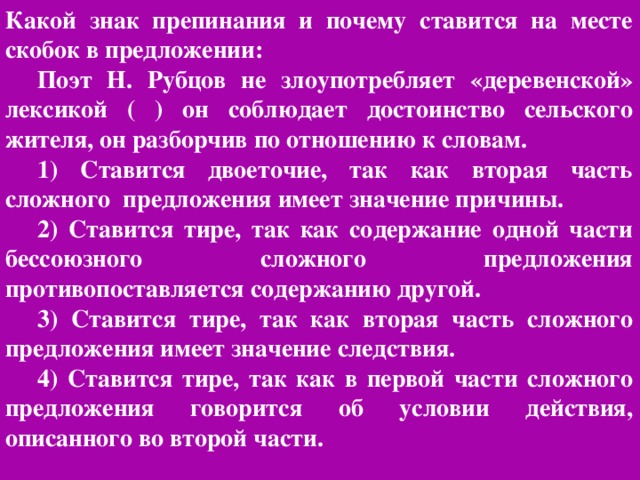 Какой знак препинания и почему ставится на месте скобок в предложении: Поэт Н. Рубцов не злоупотребляет «деревенской» лексикой ( ) он соблюдает достоинство сельского жителя, он разборчив по отношению к словам. 1) Ставится двоеточие, так как вторая часть сложного предложения имеет значение причины. 2) Ставится тире, так как содержание одной части бессоюзного сложного предложения противопоставляется содержанию другой. 3) Ставится тире, так как вторая часть сложного предложения имеет значение следствия. 4) Ставится тире, так как в первой части сложного предложения говорится об условии действия, описанного во второй части.