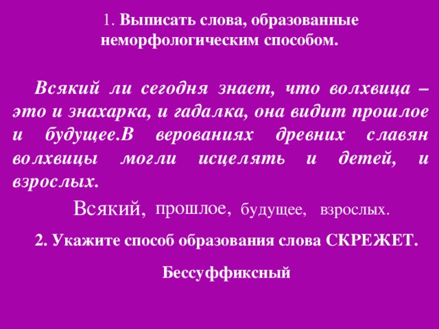 1. Выписать слова, образованные неморфологическим способом. Всякий ли сегодня знает, что волхвица –это и знахарка, и гадалка, она видит прошлое и будущее.В верованиях древних славян волхвицы могли исцелять и детей, и взрослых. Всякий, прошлое, будущее, взрослых. 2. Укажите способ образования слова СКРЕЖЕТ. Бессуффиксный