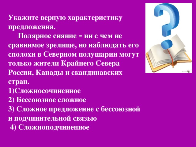 Укажите верную характеристику предложения. Полярное сияние – ни с чем не сравнимое зрелище, но наблюдать его сполохи в Северном полушарии могут только жители Крайнего Севера России, Канады и скандинавских стран. 1)Сложносочиненное 2) Бессоюзное сложное 3) Сложное предложение с бессоюзной и подчинительной связью  4) Сложноподчиненное