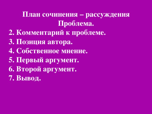 План сочинения – рассуждения Проблема. 2. Комментарий к проблеме. 3. Позиция автора. 4. Собственное мнение. 5. Первый аргумент. 6. Второй аргумент. 7. Вывод.