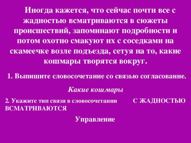 Иногда кажется, что сейчас почти все с жадностью всматриваются в сюжеты происшествий, запоминают подробности и потом охотно смакуют их с соседками на скамеечке возле подъезда, сетуя на то, какие кошмары творятся вокруг.  1. Выпишите словосочетание со связью согласование. Какие кошмары 2. Укажите тип связи в словосочетании С ЖАДНОСТЬЮ ВСМАТРИВАЮТСЯ Управление