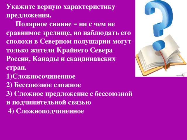 Укажите верную характеристику предложения. Полярное сияние – ни с чем не сравнимое зрелище, но наблюдать его сполохи в Северном полушарии могут только жители Крайнего Севера России, Канады и скандинавских стран. 1)Сложносочиненное 2) Бессоюзное сложное 3) Сложное предложение с бессоюзной и подчинительной связью  4) Сложноподчиненное