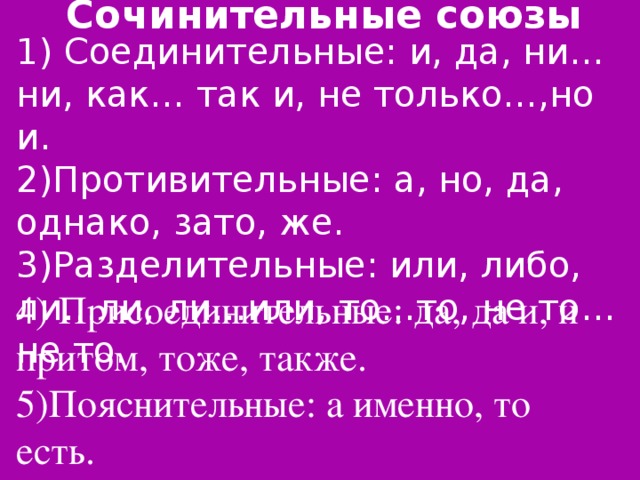 Сочинительные союзы 1) Соединительные: и, да, ни…ни, как… так и, не только…,но и. 2)Противительные: а, но, да, однако, зато, же. 3)Разделительные: или, либо, ли…ли, ли…или, то…то, не то…не то. 4) Присоединительные: да, да и, и притом, тоже, также. 5)Пояснительные: а именно, то есть.