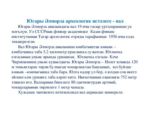 Югары Әлморза археологик истәлеге - вал  Югары Әлморза авылындагы вал 19 нчы гасыр урталарыннан ук мәгълүм. Ул СССРның фәннәр академиясе Казан финанс институтының Татар археологик отряды тарафыннан 1956 нчы елда тикшерелгән.  Вал Югары Әлморза авылыннан көнбатыштан көньяк – көнбатышка таба 5,2 километр ераклыкка сузылган. Юхмачка елгасының уңъяк ярында урнашкан. Юхмачка елгасы- Кече Чирмешәннең уңьяк кушылдыгы. Югары Әлморза – Нәлет юлында 120 м төньяктарак тирән булмаган чокырлыктан башланып, юл буйлап көньяк –көнчыгышка таба бара. Юлга кадәр ул бер, ә юлдан соң икегә әйләнә һәм урманга таба кереп китә. Ныгытманың озынлыгы 752 метр тәшкил итә. Валларның биеклеге 80 сантиметрдан артмый, чокырларының тирәнлеге 1 метр чамасы.  Хуҗалык эшчәнлеге нәтиҗәсендә вал акрынлап җимерелә.