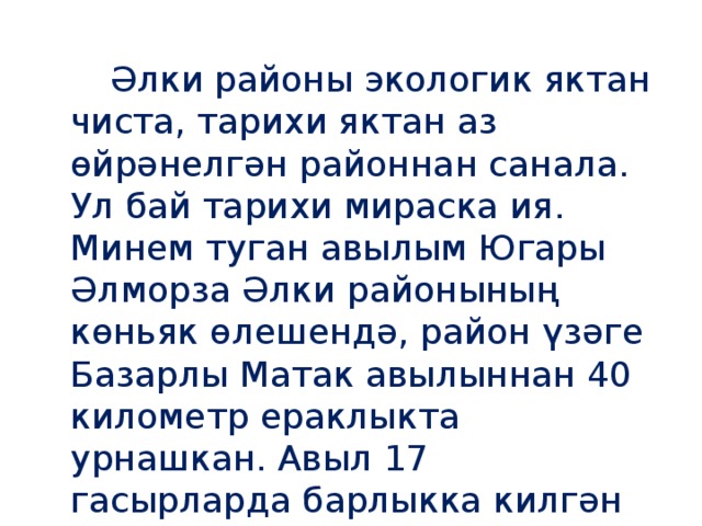 Әлки районы экологик яктан чиста, тарихи яктан аз өйрәнелгән районнан санала. Ул бай тарихи мираска ия. Минем туган авылым Югары Әлморза Әлки районының көньяк өлешендә, район үзәге Базарлы Матак авылыннан 40 километр ераклыкта урнашкан. Авыл 17 гасырларда барлыкка килгән дигән фаразлар бар. Бик күп өйрәнелмәгән урыннар бар.