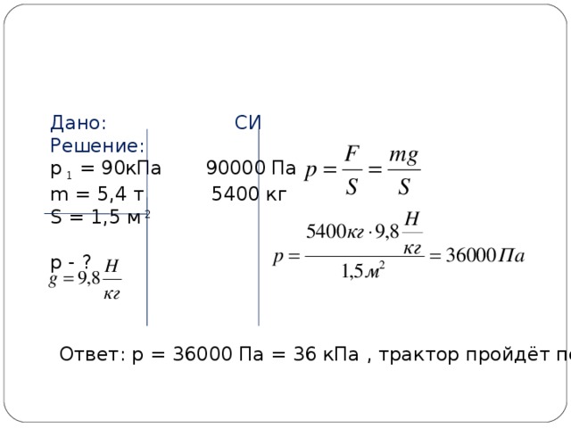 Дано: СИ Решение: р 1 = 90кПа 90000 Па m = 5,4 т 5400 кг S = 1,5 м 2 р - ? Ответ: р = 36000 Па = 36 кПа , трактор пройдёт по льду