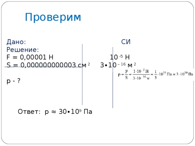 Проверим Дано: СИ Решение: F = 0,00001 Н 10 -5 Н S = 0,000000000003 см 2   3∙10 – 16 м 2 р - ?  Ответ: р ≈ 30∙10 9 Па