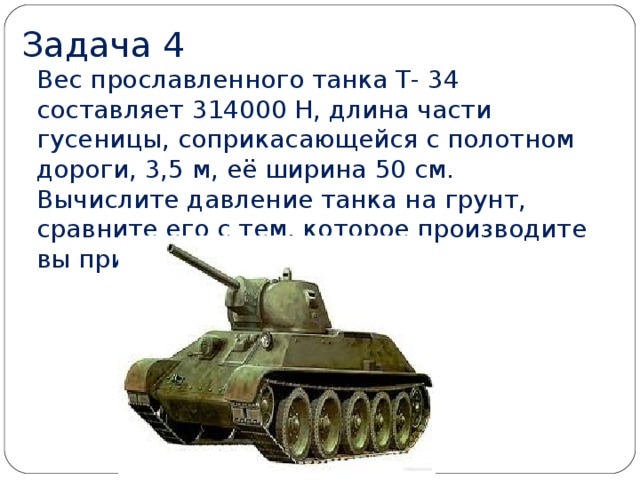 Задача 4 Вес прославленного танка Т- 34 составляет 314000 Н, длина части гусеницы, соприкасающейся с полотном дороги, 3,5 м, её ширина 50 см.  Вычислите давление танка на грунт, сравните его с тем, которое производите вы при ходьбе.