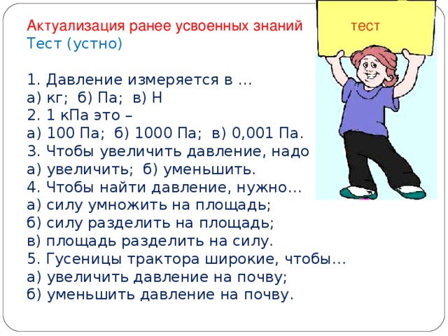 Актуализация ранее усвоенных знаний тест Тест (устно)   1 . Давление измеряется в …  а) кг; б) Па; в) Н  2. 1 кПа это –  а) 100 Па; б) 1000 Па; в) 0,001 Па.  3. Чтобы увеличить давление, надо площадь…  а) увеличить; б) уменьшить.  4. Чтобы найти давление, нужно…  а) силу умножить на площадь;  б) силу разделить на площадь;  в) площадь разделить на силу.  5. Гусеницы трактора широкие, чтобы…  а) увеличить давление на почву;  б) уменьшить давление на почву.