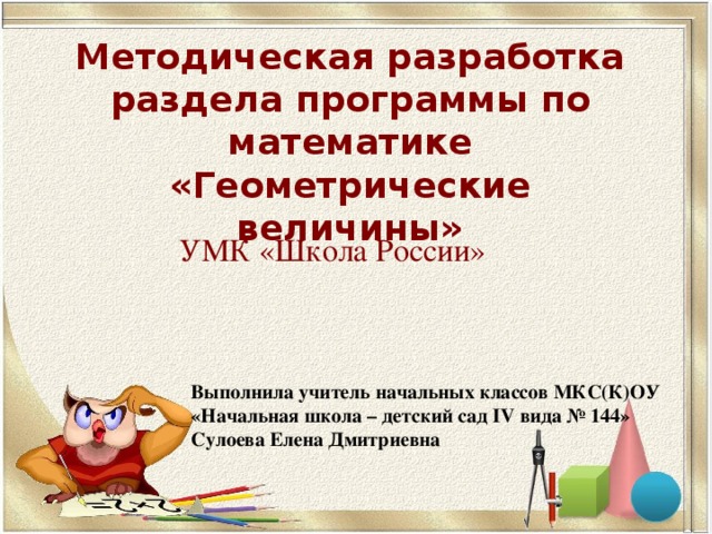 Методическая разработка раздела программы по математике  «Геометрические величины» УМК «Школа России» Выполнила учитель начальных классов МКС(К)ОУ «Начальная школа – детский сад IV вида № 144» Сулоева Елена Дмитриевна