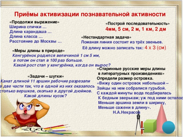 Приёмы активизации познавательной активности «Продолжи выражение» Ширина спички … Длина карандаша … Длина класса … Расстояние до Москвы … «Построй последовательность» 4мм, 5 см, 2 м, 1 км, 2 дм «Нестандартная задача» Ломаная линия состоит из трёх звеньев.  Её длину можно записать так:  4 х 3 (см) «Меры длины в природе» Кенгурёнок родился величиной 1 см 5 мм,  а потом он стал в 100 раз больше.  Какой рост стал у кенгурёнка, когда он вырос? «Старинные русские меры длины  в литературных произведениях» Определи размер островка. «Вижу один островок небольшой – Зайцы на нем собралися гурьбой. С каждой минуты вода подбиралась  К бедным зверькам; уж под ними осталось  Меньше аршина земли в ширину,  Меньше сажени в длину».  Н.А.Некрасов «Задачи – шутки» Канат длиной 11 аршин рабочие разрезали на две части так, что в одной из них оказалось  столько вершков, сколько в другой дюймов. Какой длины кусок?