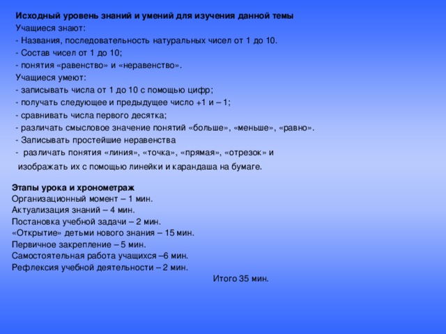 Исходный уровень знаний и умений для изучения данной темы Учащиеся знают: - Названия, последовательность натуральных чисел от 1 до 10. - Состав чисел от 1 до 10; - понятия «равенство» и «неравенство». Учащиеся умеют: - записывать числа от 1 до 10 с помощью цифр; - получать следующее и предыдущее число +1 и – 1; - сравнивать числа первого десятка; - различать смысловое значение понятий «больше», «меньше», «равно». - Записывать простейшие неравенства - различать понятия «линия», «точка», «прямая», «отрезок» и  изображать их с помощью линейки и карандаша на бумаге . Этапы урока и хронометраж Организационный момент – 1 мин. Актуализация знаний – 4 мин. Постановка учебной задачи – 2 мин. «Открытие» детьми нового знания – 15 мин. Первичное закрепление – 5 мин. Самостоятельная работа учащихся –6 мин. Рефлексия учебной деятельности – 2 мин.  Итого 35 мин.