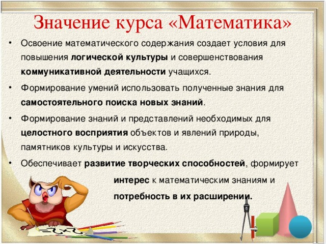 Значение курса «Математика» Освоение математического содержания создает условия для повышения логической культуры и совершенствования коммуникативной деятельности учащихся. Формирование умений использовать полученные знания для самостоятельного поиска новых знаний . Формирование знаний и представлений необходимых для целостного восприятия объектов и явлений природы, памятников культуры и искусства. Обеспечивает развитие творческих способностей , формирует  интерес к математическим знаниям и  потребность в их расширении.