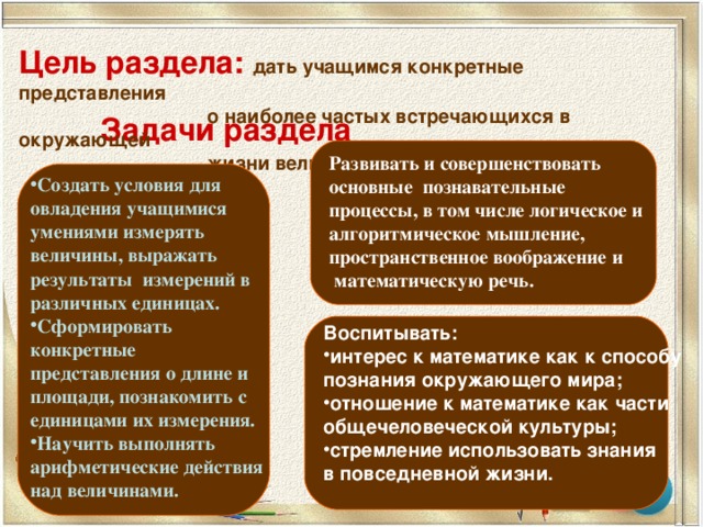 Цель раздела: дать учащимся конкретные представления  о наиболее частых встречающихся в окружающей  жизни величинах и их измерении. Задачи раздела Развивать и совершенствовать основные познавательные процессы, в том числе логическое и алгоритмическое мышление, пространственное воображение и  математическую речь.  Создать условия для овладения учащимися умениями измерять величины, выражать результаты измерений в различных единицах. Сформировать конкретные представления о длине и площади, познакомить с единицами их измерения. Научить выполнять арифметические действия над величинами. Воспитывать: интерес к математике как к способу познания окружающего мира; отношение к математике как части общечеловеческой культуры; стремление использовать знания в повседневной жизни.