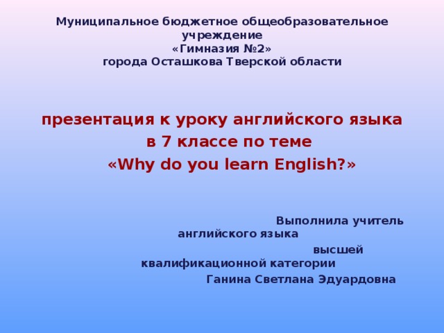 Муниципальное бюджетное общеобразовательное учреждение  «Гимназия №2»  города Осташкова Тверской области презентация к уроку английского языка в 7 классе по теме « Why do you learn English? » в 7 классе по теме « Why do you learn English? »  Выполнила учитель английского языка    Выполнила учитель английского языка  высшей квалификационной категории  Ганина Светлана Эдуардовна  высшей квалификационной категории  Ганина Светлана Эдуардовна