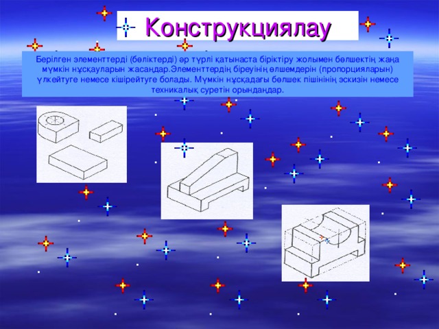 Конструкциялау Берілген элементтерді (бөліктерді) әр түрлі қатынаста біріктіру жолымен бөлшектің жаңа мүмкін нұсқауларын жасаңдар.Элементтердің біреуінің өлшемдерін (пропорцияларын) үлкейтуге немесе кішірейтуге болады. Мүмкін нұсқадағы бөлшек пішінінің эскизін немесе техникалық суретін орындаңдар.