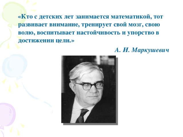 «Кто с детских лет занимается математикой, тот развивает внимание, тренирует свой мозг, свою волю, воспитывает настойчивость и упорство в достижении цели.»  А. И. Маркушевич