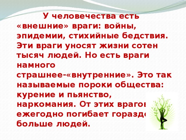 У человечества есть «внешние» враги: войны, эпидемии, стихийные бедствия. Эти враги уносят жизни сотен тысяч людей. Но есть враги намного страшнее-«внутренние». Это так называемые пороки общества: курение и пьянство, наркомания. От этих врагов ежегодно погибает гораздо больше людей.