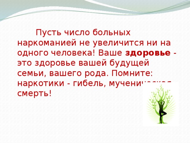 Пусть число больных наркоманией не увеличится ни на одного человека! Ваше здоровье - это здоровье вашей будущей семьи, вашего рода. Помните: наркотики - гибель, мученическая смерть!