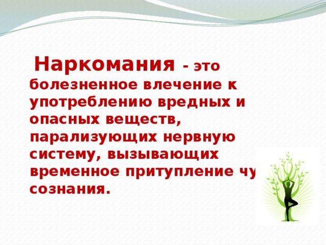 Наркомания - это болезненное влечение к употреблению вредных и опасных веществ, парализующих нервную систему, вызывающих временное притупление чувств сознания.