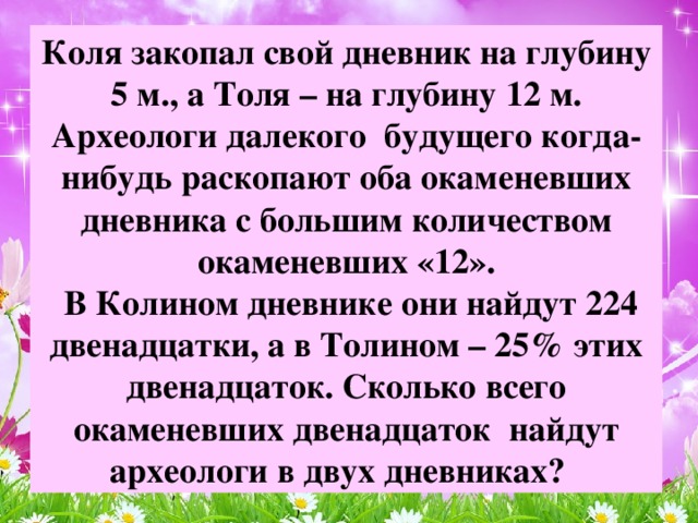 Коля закопал свой дневник на глубину 5 м., а Толя – на глубину 12 м. Археологи далекого будущего когда-нибудь раскопают оба окаменевших дневника с большим количеством окаменевших «12».  В Колином дневнике они найдут 224 двенадцатки, а в Толином – 25% этих двенадцаток. Сколько всего окаменевших двенадцаток найдут археологи в двух дневниках?