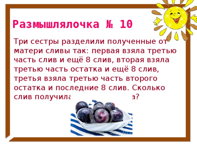 Размышлялочка № 10 Три сестры разделили полученные от матери сливы так: первая взяла третью часть слив и ещё 8 слив, вторая взяла третью часть остатка и ещё 8 слив, третья взяла третью часть второго остатка и последние 8 слив. Сколько слив получила каждая сестра? № 42 стр. 55