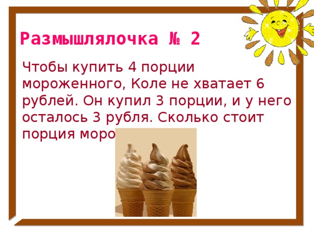 Размышлялочка № 2 Чтобы купить 4 порции мороженного, Коле не хватает 6 рублей. Он купил 3 порции, и у него осталось 3 рубля. Сколько стоит порция мороженного? № 32 стр. 53
