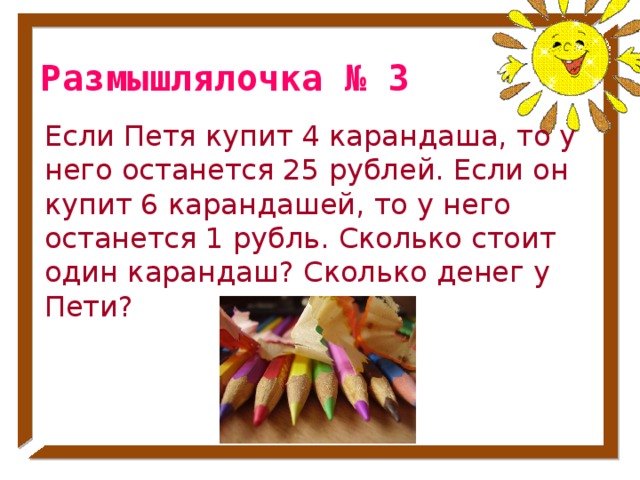 Размышлялочка № 3 Если Петя купит 4 карандаша, то у него останется 25 рублей. Если он купит 6 карандашей, то у него останется 1 рубль. Сколько стоит один карандаш? Сколько денег у Пети? № 33 стр. 53