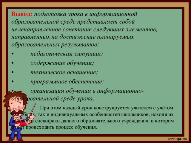 Вывод:  подготовка урока в информационной образовательной среде представляет собой целенаправленное сочетание следующих элементов, направленных на достижение планируемых образовательных результатов: •  педагогическая ситуация; •  содержание обучения; •  техническое оснащение; •  программное обеспечение; •  организация обучения в информационно-образовательной среде урока.  При этом каждый урок конструируется учителем с учётом как общих, так и индивидуальных особенностей школьников, исходя из условий и специфики данного образовательного учреждения, в котором будет происходить процесс обучения.