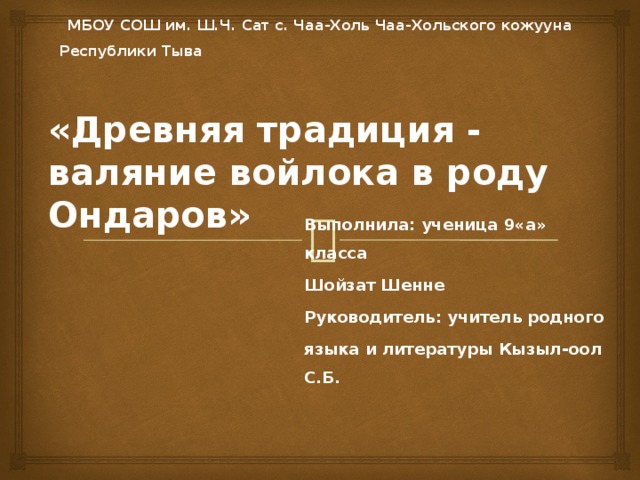 МБОУ СОШ им. Ш.Ч. Сат с. Чаа-Холь Чаа-Хольского кожууна Республики Тыва «Древняя традиция - валяние войлока в роду Ондаров» Выполнила: ученица 9«а» класса Шойзат Шенне Руководитель: учитель родного языка и литературы Кызыл-оол С.Б.