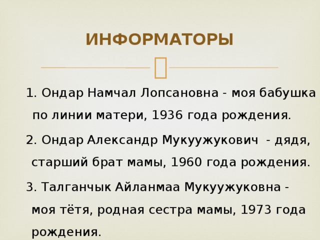 ИНФОРМАТОРЫ 1. Ондар Намчал Лопсановна - моя бабушка по линии матери, 1936 года рождения. 2. Ондар Александр Мукуужукович - дядя, старший брат мамы, 1960 года рождения. 3. Талганчык Айланмаа Мукуужуковна - моя тётя, родная сестра мамы, 1973 года рождения.