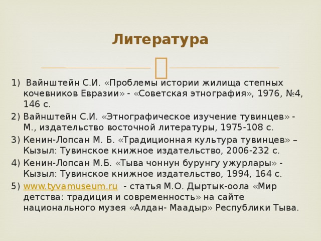 Литература 1) Вайнштейн С.И. «Проблемы истории жилища степных кочевников Евразии» - «Советская этнография», 1976, №4, 146 с. 2) Вайнштейн С.И. «Этнографическое изучение тувинцев» - М., издательство восточной литературы, 1975-108 с. 3) Кенин-Лопсан М. Б. «Традиционная культура тувинцев» – Кызыл: Тувинское книжное издательство, 2006-232 с. 4) Кенин-Лопсан М.Б. «Тыва чоннун бурунгу ужурлары» - Кызыл: Тувинское книжное издательство, 1994, 164 с. 5) www.tyvamuseum.ru  - статья М.О. Дыртык-оола «Мир детства: традиция и современность» на сайте национального музея «Алдан- Маадыр» Республики Тыва.