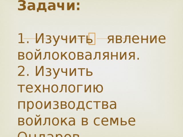 Задачи:    1. Изучить явление войлоковаляния.  2. Изучить технологию производства войлока в семье Ондаров.