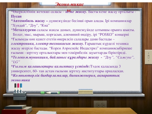 Экономикасы  *Өнеркәсібінің жетекші саласы – кеме жасау. Басты кеме жасау орталығы - Пусан *Автомобиль жасау – дүниежүзінде бесінші орын алады. Ірі компаниялар “Хундай”, “Дэу”, “Киа” * Металлургия саласы жақсы дамып, дүниежүзінде алтыншы орынға шықты. Болат, мыс, мырыш, қорғасын, алюминий өндіру, ірі “POSKO” концерні *Ғылымды көп қажет ететін өнеркәсіп салалары дами бастады – электроника, электр техникасын жасау. Ғарыштық күрделі техника жасау игеріле бастады. “Корея Аэроспейс Индастриз” компаниясыбірнеше ғылыми –зерттеу орталықтары мен тәжірибелік зауыттарды біріктіреді. *Телекоммуникация, байланыс құралдары жасау - “ Дэу ”, “Самсунг”, “LG” *Ғылым қалашықтары қалыптасу үстінде: Тэдок қаласында 3 университет, 60- тан астам ғылыми зерттеу институттары орналасқан. *Компьютерлік бағдарламалар, биоинженерия, ақпараттық экономика