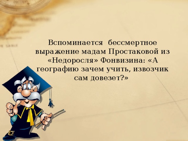 Вспоминается бессмертное выражение мадам Простаковой из «Недоросля» Фонвизина: «А географию зачем учить, извозчик сам довезет?»