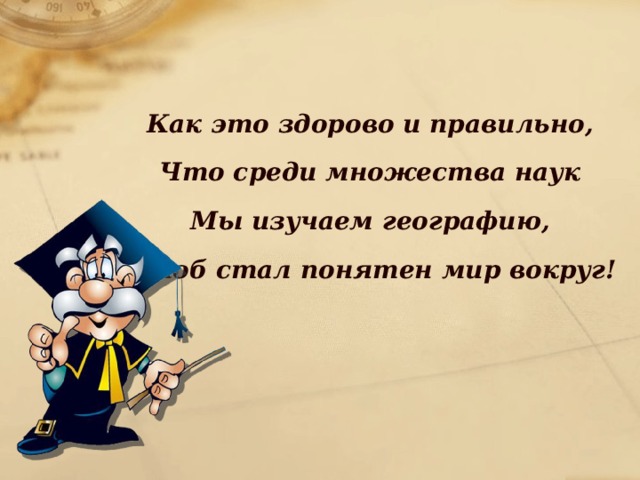 Как это здорово и правильно, Что среди множества наук Мы изучаем географию, Чтоб стал понятен мир вокруг!