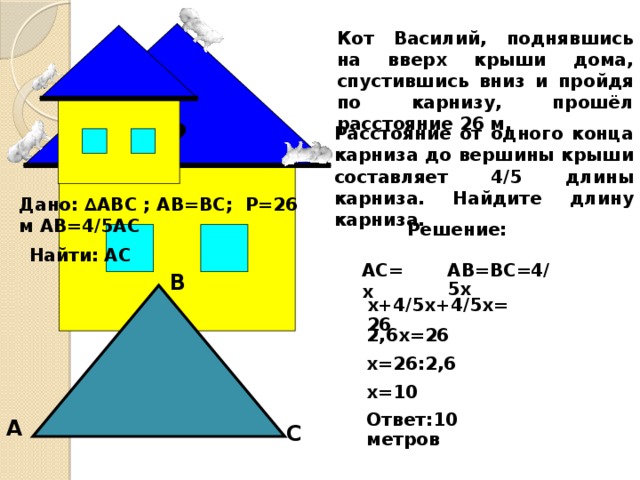 Кот Василий, поднявшись на вверх крыши дома, спустившись вниз и пройдя по карнизу, прошёл расстояние 26 м. ? Расстояние от одного конца карниза до вершины крыши составляет 4/5 длины карниза. Найдите длину карниза. Дано: ∆ABC ; AB=BC; Р=26 м AB=4/5AC Решение: Найти: AC AC=x AB=BC=4/5x В x+4/5x+4/5x=26 2,6x=26 x=26:2,6 x=10 Ответ:10 метров А С