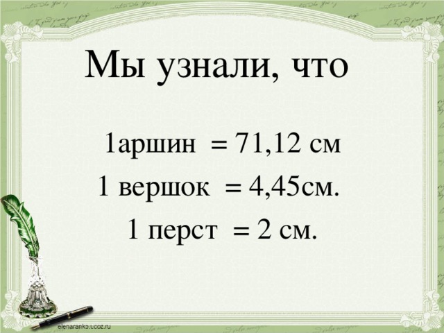 Мы узнали, что 1аршин = 71,12 см 1 вершок = 4,45см. 1 перст = 2 см.