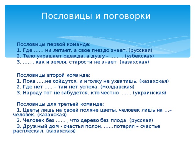 Пословицы и поговорки    Пословицы первой команде:  1. Где …… ни летает, а свое гнездо знает. (русская)  2. Тело украшает одежда, а душу – ….. . (узбекская)  3. ….. , как и земля, старости не знает. (казахская)  Пословицы второй команде:  1. Пока …..не сойдутся, и иголку не ухватишь. (казахская)  2. Где нет ….. – там нет успеха. (молдавская)  3. Народу тот не забудется, кто честно …. . (украинская)  Пословицы для третьей команде:  1. Цветы лишь на своей поляне цветы, человек лишь на …– человек. (казахская)  2. Человек без …… , что дерево без плода. (русская)  3. Дружный дом - счастья полон, ……потерял – счастье расплескал. (казахская)