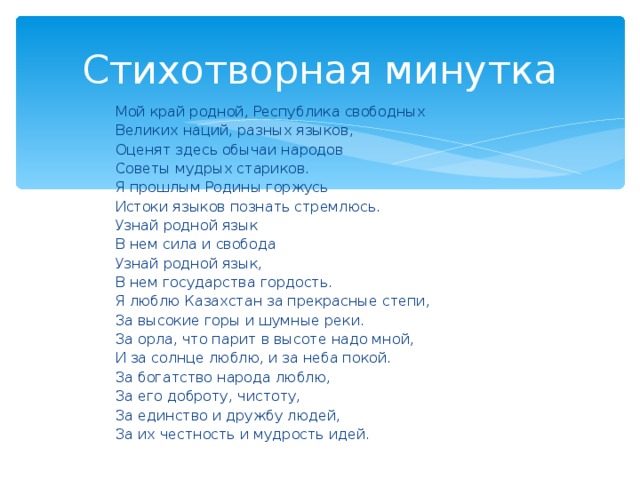 Мой край родной, Республика свободных  Великих наций, разных языков,  Оценят здесь обычаи народов  Советы мудрых стариков.  Я прошлым Родины горжусь  Истоки языков познать стремлюсь.  Узнай родной язык  В нем сила и свобода  Узнай родной язык,  В нем государства гордость.  Я люблю Казахстан за прекрасные степи,  За высокие горы и шумные реки.  За орла, что парит в высоте надо мной,  И за солнце люблю, и за неба покой.  За богатство народа люблю,  За его доброту, чистоту,  За единство и дружбу людей,  За их честность и мудрость идей.