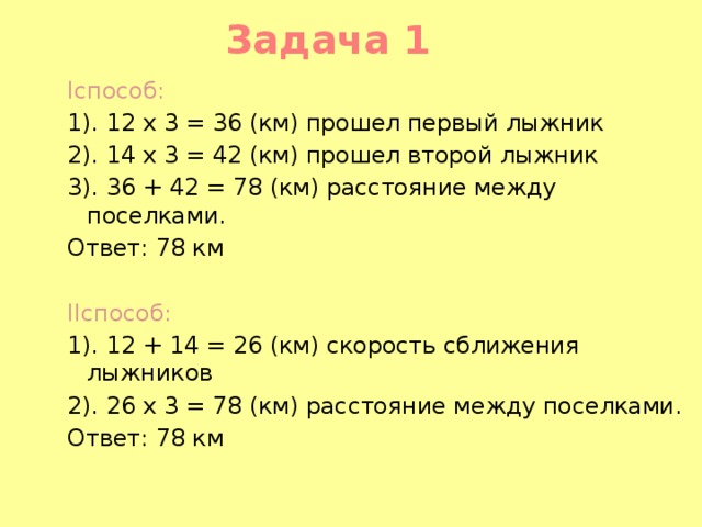 Задача 1 Iспособ: 1). 12 x 3 = 36 (км) прошел первый лыжник 2). 14 x 3 = 42 (км) прошел второй лыжник 3). 36 + 42 = 78 (км) расстояние между поселками. Ответ: 78 км   IIспособ: 1). 12 + 14 = 26 (км) скорость сближения лыжников 2). 26 x 3 = 78 (км) расстояние между поселками. Ответ: 78 км