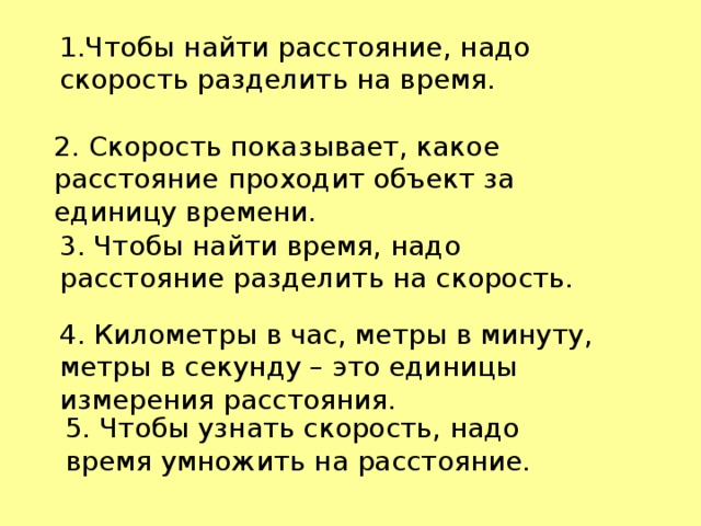 1.Чтобы найти расстояние, надо скорость разделить на время. 2. Скорость показывает, какое расстояние проходит объект за единицу времени. 3. Чтобы найти время, надо расстояние разделить на скорость. 4. Километры в час, метры в минуту, метры в секунду – это единицы измерения расстояния. 5. Чтобы узнать скорость, надо время умножить на расстояние.