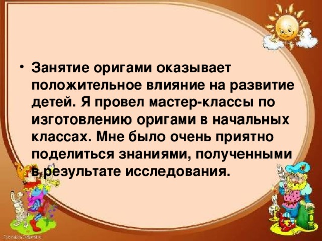 Занятие оригами оказывает положительное влияние на развитие детей. Я провел мастер-классы по изготовлению оригами в начальных классах. Мне было очень приятно поделиться знаниями, полученными в результате исследования.